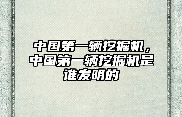 中國第一輛挖掘機，中國第一輛挖掘機是誰發(fā)明的