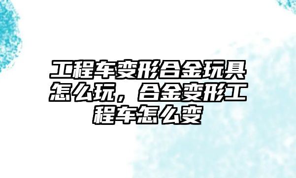 工程車變形合金玩具怎么玩，合金變形工程車怎么變