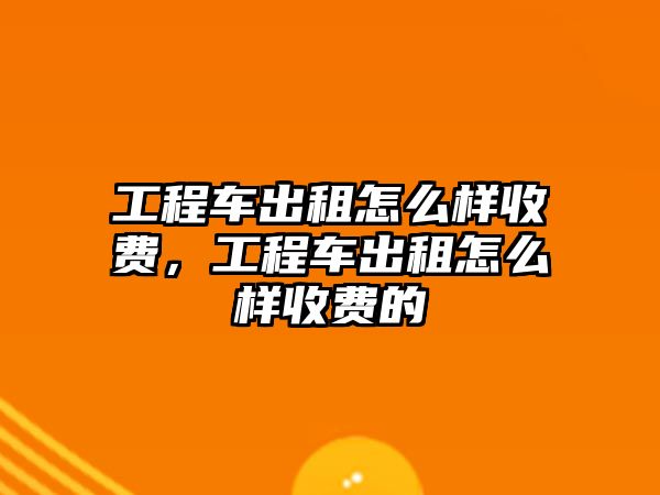 工程車出租怎么樣收費(fèi)，工程車出租怎么樣收費(fèi)的