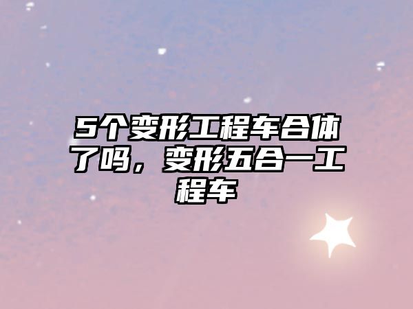 5個(gè)變形工程車合體了嗎，變形五合一工程車