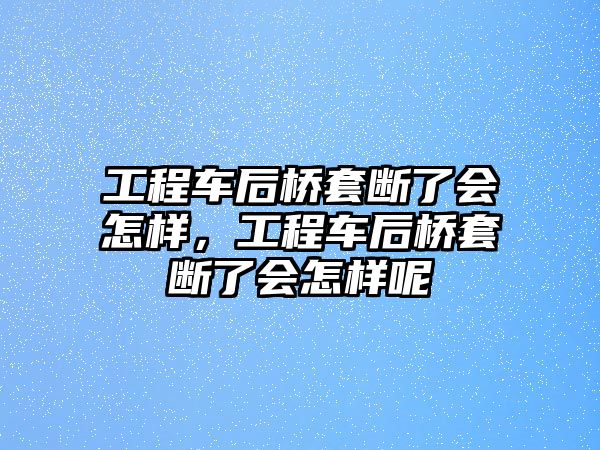 工程車后橋套斷了會怎樣，工程車后橋套斷了會怎樣呢