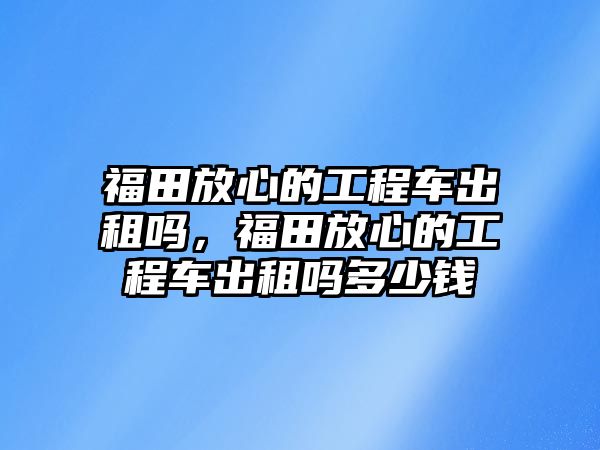 福田放心的工程車出租嗎，福田放心的工程車出租嗎多少錢