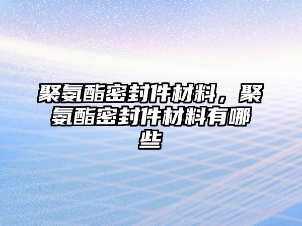 聚氨酯密封件材料，聚氨酯密封件材料有哪些