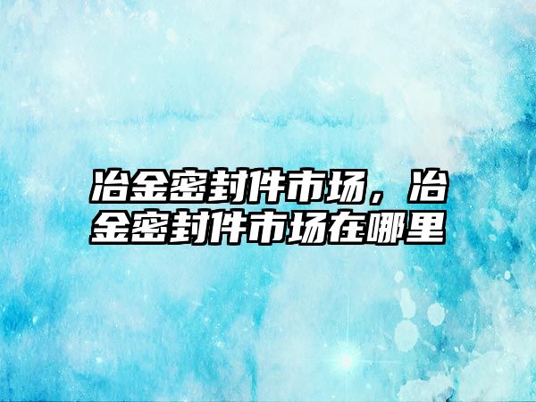 冶金密封件市場，冶金密封件市場在哪里