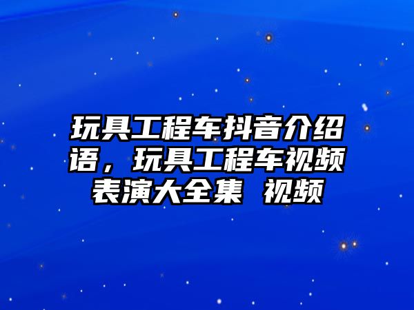 玩具工程車抖音介紹語，玩具工程車視頻表演大全集 視頻