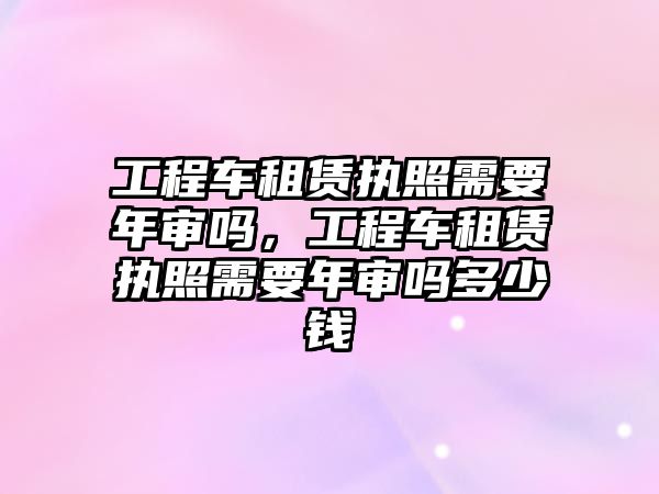 工程車租賃執(zhí)照需要年審嗎，工程車租賃執(zhí)照需要年審嗎多少錢