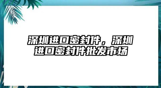 深圳進(jìn)口密封件，深圳進(jìn)口密封件批發(fā)市場(chǎng)