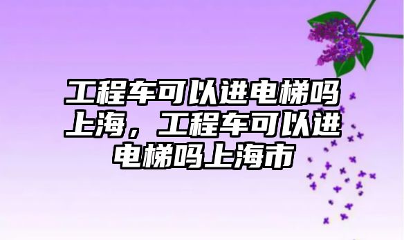 工程車可以進電梯嗎上海，工程車可以進電梯嗎上海市