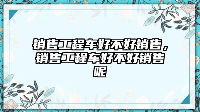 銷售工程車好不好銷售，銷售工程車好不好銷售呢