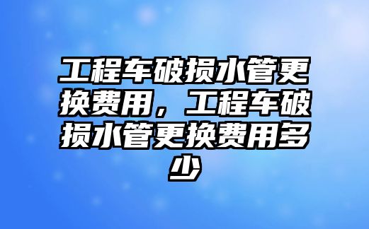 工程車破損水管更換費(fèi)用，工程車破損水管更換費(fèi)用多少