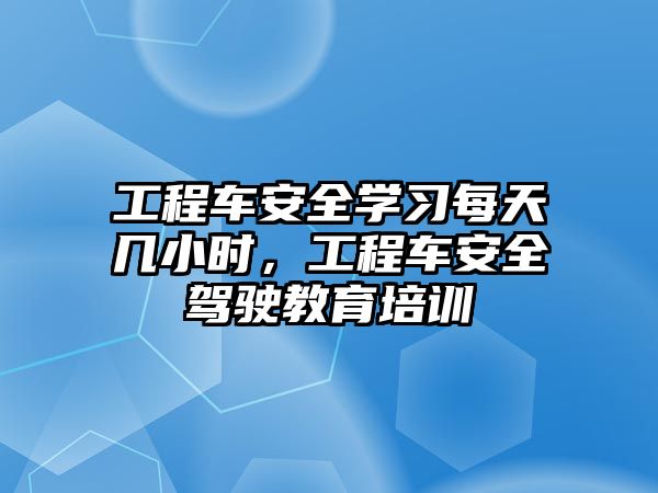 工程車安全學(xué)習(xí)每天幾小時(shí)，工程車安全駕駛教育培訓(xùn)