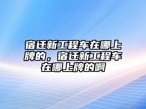 宿遷新工程車在哪上牌的，宿遷新工程車在哪上牌的啊