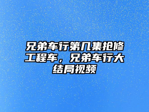 兄弟車行第幾集搶修工程車，兄弟車行大結(jié)局視頻