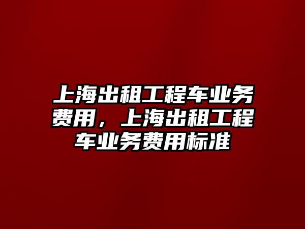 上海出租工程車業(yè)務(wù)費(fèi)用，上海出租工程車業(yè)務(wù)費(fèi)用標(biāo)準(zhǔn)