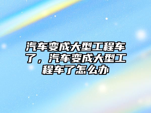 汽車變成大型工程車了，汽車變成大型工程車了怎么辦