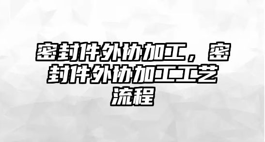 密封件外協(xié)加工，密封件外協(xié)加工工藝流程