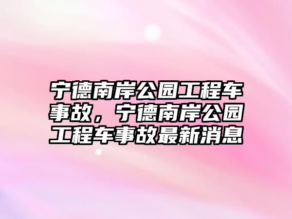 寧德南岸公園工程車事故，寧德南岸公園工程車事故最新消息