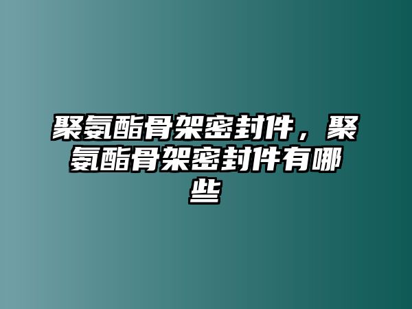 聚氨酯骨架密封件，聚氨酯骨架密封件有哪些