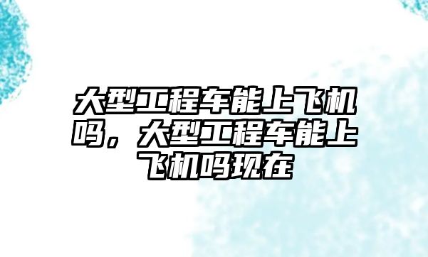 大型工程車能上飛機嗎，大型工程車能上飛機嗎現(xiàn)在