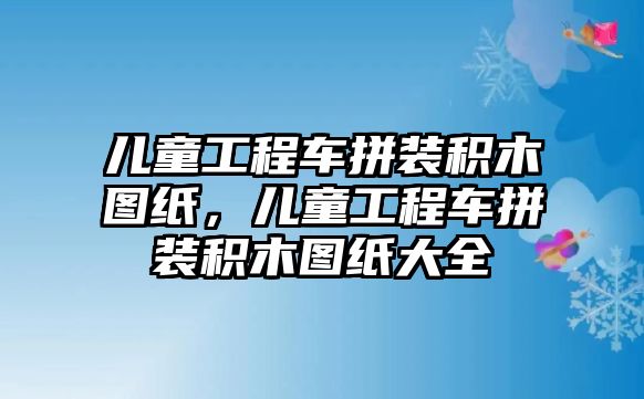 兒童工程車拼裝積木圖紙，兒童工程車拼裝積木圖紙大全