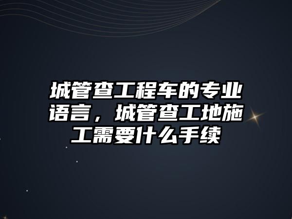 城管查工程車的專業(yè)語言，城管查工地施工需要什么手續(xù)