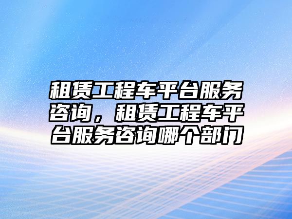 租賃工程車平臺服務(wù)咨詢，租賃工程車平臺服務(wù)咨詢哪個部門