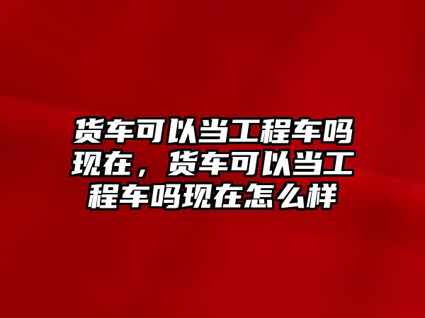 貨車可以當(dāng)工程車嗎現(xiàn)在，貨車可以當(dāng)工程車嗎現(xiàn)在怎么樣