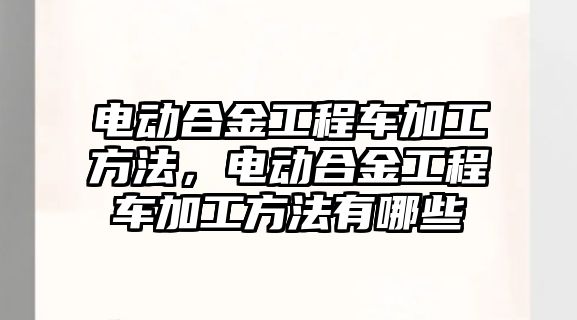 電動合金工程車加工方法，電動合金工程車加工方法有哪些