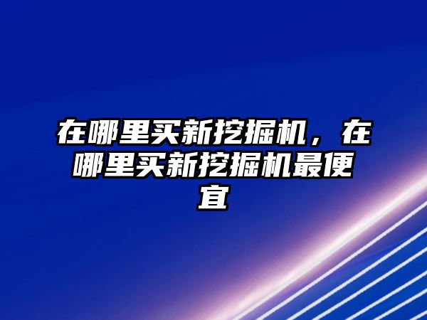 在哪里買新挖掘機，在哪里買新挖掘機最便宜